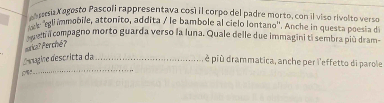 Nella poesiaXagosto Pascoli rappresentava così il corpo del padre morto, con il viso rivolto verso 
cielo: “egli immobile, attonito, addita / le bambole al cielo lontano”. Anche in questa poesia di 
Ungaretti il compagno morto guarda verso la luna. Quale delle due immagini ti sembra più dram- 
matica? Perché? 
_ 
L'immagine descritta da_ 
è più drammatica, anche per l'effetto di parole 
come