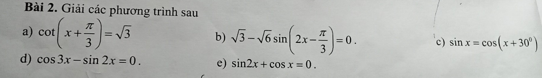 Giải các phương trình sau 
a) cot (x+ π /3 )=sqrt(3) b) sqrt(3)-sqrt(6)sin (2x- π /3 )=0. 
c) sin x=cos (x+30°)
d) cos 3x-sin 2x=0. sin 2x+cos x=0. 
e)