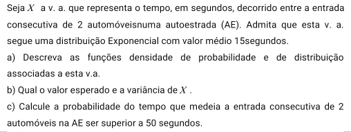 Seja X a v. a. que representa o tempo, em segundos, decorrido entre a entrada 
consecutiva de 2 automóveisnuma autoestrada (AE). Admita que esta v. a. 
segue uma distribuição Exponencial com valor médio 15segundos. 
a) Descreva as funções densidade de probabilidade e de distribuição 
associadas a esta v.a. 
b) Qual o valor esperado e a variância de X. 
c) Calcule a probabilidade do tempo que medeia a entrada consecutiva de 2
automóveis na AE ser superior a 50 segundos.