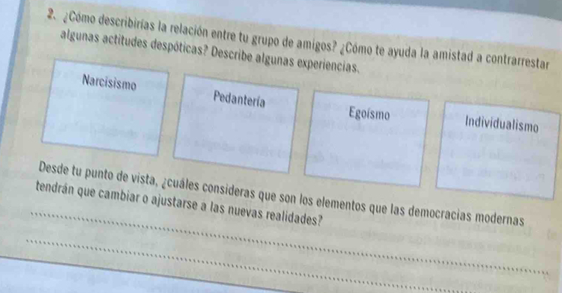 2.¿Cómo describirías la relación entre tu grupo de amigos? ¿Cómo te ayuda la amistad a contrarrestar
algunas actitudes despóticas? Describe algunas experiencias.
Narcisismo Pedantería
Egoísmo Individualismo
_
Desde tu punto de vista, ¿cuáles consideras que son los elementos que las democracias modernas
tendrán que cambiar o ajustarse a las nuevas realidades?
_