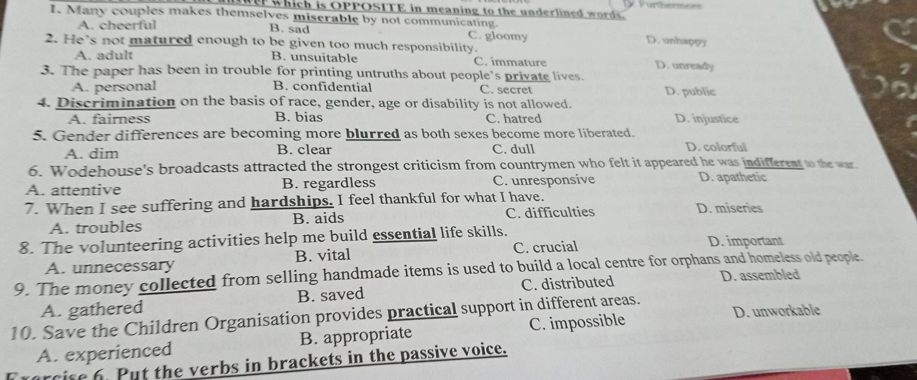 Furthermere
r which is OPPOSITE in meaning to the underlined words 
I. Many couples makes themselves miserable by not communicating.
A. cheerful B. sad C. gloomy
D. unhappy
2. He's not matured enough to be given too much responsibility.
A. adult B. unsuitable C. immature D. unready
3. The paper has been in trouble for printing untruths about people’s private lives.
A. personal B. confidential C. secret D. public
4. Discrimination on the basis of race, gender, age or disability is not allowed.
A. fairness B. bias C. hatred D. injustice
5. Gender differences are becoming more blurred as both sexes become more liberated.
B. clear
A. dim C. dull
D. colorful
6. Wodehouse's broadcasts attracted the strongest criticism from countrymen who felt it appeared he was indifferent to the war
A. attentive B. regardless C. unresponsive
D. apathetic
7. When I see suffering and hardships. I feel thankful for what I have.
A. troubles B. aids C. difficulties
D. miseries
8. The volunteering activities help me build essential life skills.
B. vital C. crucial D. important
A. unnecessary
9. The money collected from selling handmade items is used to build a local centre for orphans and homeless old people. D. assembled
C. distributed
A. gathered B. saved
D. unworkable
10. Save the Children Organisation provides practical support in different areas.
A. experienced B. appropriate C. impossible
farcise 6. Put the verbs in brackets in the passive voice.