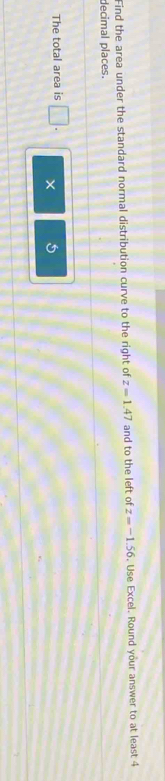 Find the area under the standard normal distribution curve to the right of z=1.47 and to the left of z=-1.56. Use Excel. Round your answer to at least 4
decimal places. 
The total area is □ .