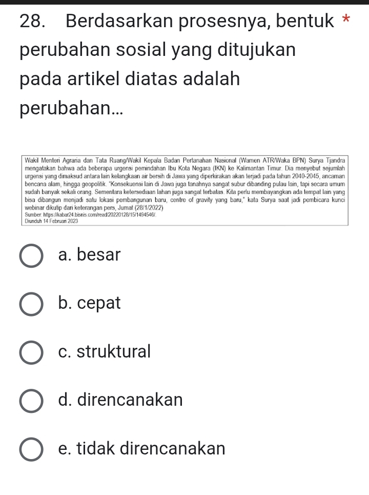 Berdasarkan prosesnya, bentuk *
perubahan sosial yang ditujukan
pada artikel diatas adalah
perubahan...
Wakil Menteri Agraria dan Tata Ruang/Wakil Kepala Badan Pertanahan Nasional (Wamen ATR/Waka BPN) Surya Tjandra
mengatakan bahwa ada beberapa urgensi pemindahan Ibu Kota Negara (IKN) ke Kalimantan Timur. Dia menyebut sejumlah
urgensi yang dimaksud antara lain kelangkaan air bersih di Jawa yang diperkirakan akan terjadi pada tahun 2040-2045, ancaman
bencana alam, hingga geopolitik. "Konsekuensi lain di Jawa juga tanahnya sangat subur dibanding pulau lain, tapi secara umum
sudah banyak sekali orang. Sementara ketersediaan lahan juga sangat terbatas. Kita perlu membayangkan ada tempat lain yang
bisa dibangun menjadi satu lokasi pembangunan baru, centre of gravity yang baru," kata Surya saat jadi pembicara kunci
webinar dikutip dari keterangan pers. Jumat (28/1/2022)
Sumber: https://kabar24.bisnis.com/read/20220128/15/1494546/.
Diunduh 14 Februari 2023
a. besar
b. cepat
c. struktural
d. direncanakan
e. tidak direncanakan