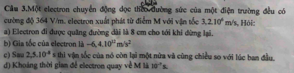 Câu 3.Một electron chuyển động dọc theo đường sức của một điện trường đều có 
cường độ 364 V/m, electron xuất phát từ điểm M với vận tốc 3,2.10^6m/s , Hỏi: 
a) Electron đi được quãng đường dài là 8 cm cho tới khi dừng lại. 
b) Gia tốc của electron là -6,4.10^(12)m/s^2
c) Sau 2,5.10^(-8)s s thì vận tốc của nó còn lại một nửa và cùng chiều so với lúc ban đầu. 
d) Khoảng thời gian để electron quay về M là 10^(-7)s.