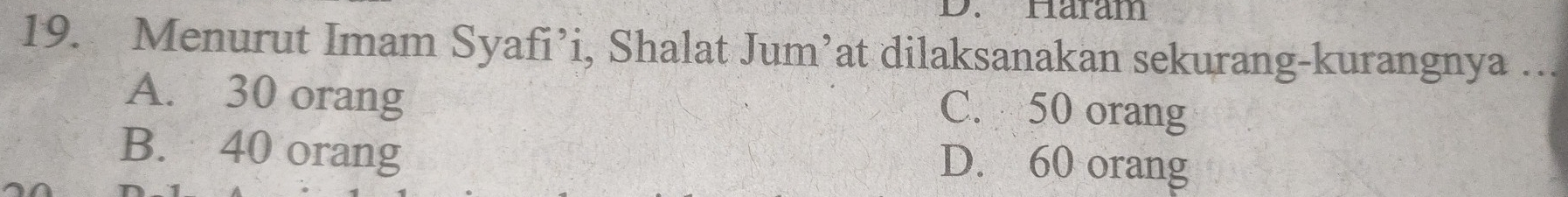 Häram
19. Menurut Imam Syafi’i, Shalat Jum’at dilaksanakan sekurang-kurangnya ...
A. 30 orang
C. 50 orang
B. 40 orang
D. 60 orang