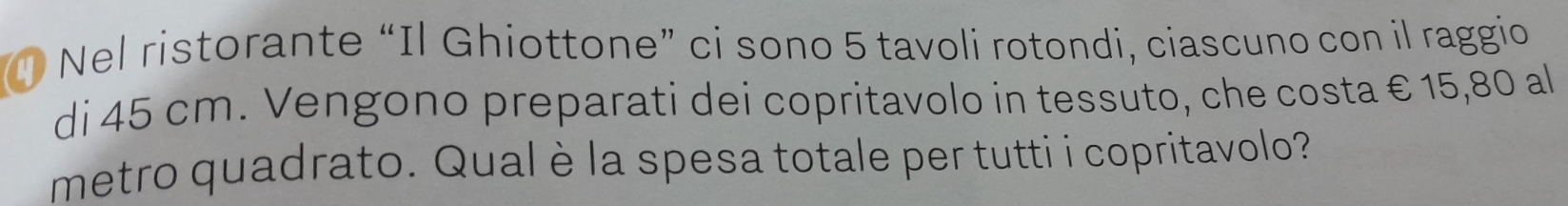 Nel ristorante “Il Ghiottone” ci sono 5 tavoli rotondi, ciascuno con il raggio 
di 45 cm. Vengono preparati dei copritavolo in tessuto, che costa € 15,80 al 
metro quadrato. Qual è la spesa totale per tutti i copritavolo?