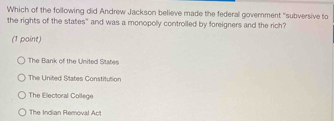 Which of the following did Andrew Jackson believe made the federal government “subversive to
the rights of the states” and was a monopoly controlled by foreigners and the rich?
(1 point)
The Bank of the United States
The United States Constitution
The Electoral College
The Indian Removal Act