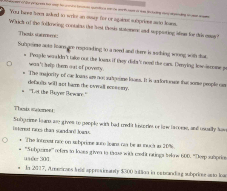 movement of the progress bar may be uneven because questions can be worth more or less (including zer) depending on your answes 
You have been asked to write an essay for or against subprime auto loans.
Which of the following contains the best thesis statement and supporting ideas for this essay?
Thesis statement:
Subprime auto loans are responding to a need and there is nothing wrong with that.
People wouldn’t take out the loans if they didn’t need the cars. Denying low-income pe
won't help them out of poverty.
The majority of car loans are not subprime loans. It is unfortunate that some people can
defaults will not harm the overall economy.
“Let the Buyer Beware.”
Thesis statement:
Subprime loans are given to people with bad credit histories or low income, and usually have
interest rates than standard loans.
The interest rate on subprime auto loans can be as much as 20%.
“Subprime” refers to loans given to those with credit ratings below 600. “Deep subprim
under 300.
In 2017, Americans held approximately $300 billion in outstanding subprime auto loar