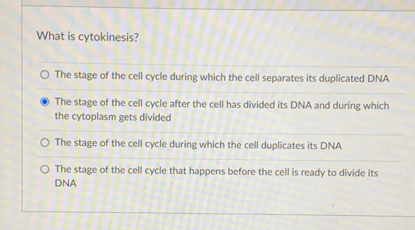 What is cytokinesis?
The stage of the cell cycle during which the cell separates its duplicated DNA
The stage of the cell cycle after the cell has divided its DNA and during which
the cytoplasm gets divided
The stage of the cell cycle during which the cell duplicates its DNA
The stage of the cell cycle that happens before the cell is ready to divide its
DNA