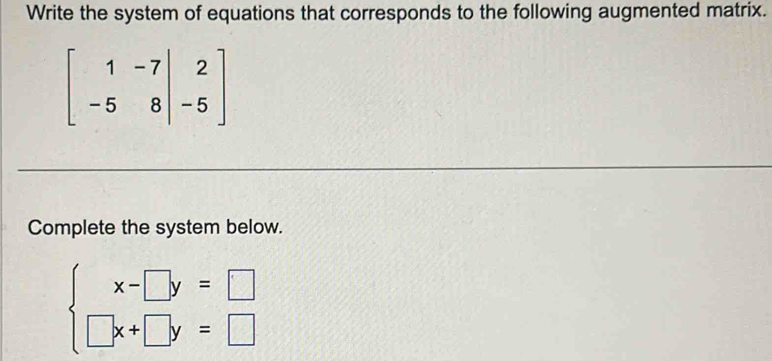 Write the system of equations that corresponds to the following augmented matrix.
beginbmatrix 1&-7&|&2 -5&8&|&-5endbmatrix
Complete the system below.
beginarrayl x-□ y=□  □ x+□ y=□ endarray.
