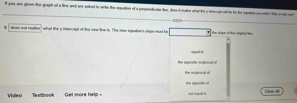 If you are given the graph of a line and are asked to write the equation of a perpendicular line, does it matter what the y-intercept will be for the equation you write? Why or why not?
It does not matter what the y-intercept of the new line is. The new equation's slope must be the slope of the original line.
4
equal to
the opposite reciprocal of
the reciprocal of
the opposite of
Clear all
Video Textbook Get more help £ not equal to