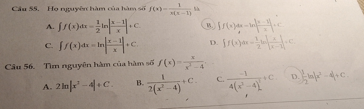 Họ nguyên hàm của hàm số f(x)= 1/x(x-1)  là
A. ∈t f(x)dx= 1/2 ln | (x-1)/x |+C. B. ∈t f(x)dx=ln | (x-1|)/x +C.
D.
C. ∈t f(x)dx=ln | (x-1)/x |+C. ∈t f(x)dx= 1/2 ln | x/x-1| +C. 
Câu 56. Tìm nguyên hàm của hàm số f(x)= x/x^2-4 .
A. 2ln |x^2-4|+C. B.  1/2(x^2-4) +C. C. frac -14(x^2-4)^2+C. D. | 1/2 ln |x^2-4|+C.