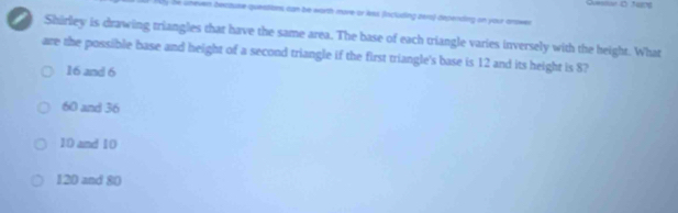 he uneven bectuse questions can be worth more or les fincluding zers) depending on your anowen
Shirley is drawing triangles that have the same area. The base of each triangle varies inversely with the height. What
are the possible base and height of a second triangle if the first triangle's base is 12 and its height is 8?
16 and 6
60 and 36
10 and 10
120 and 80