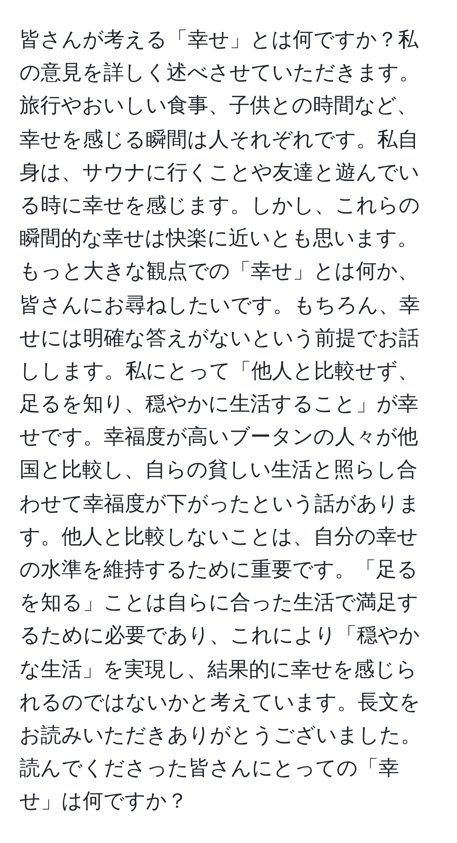 皆さんが考える「幸せ」とは何ですか？私の意見を詳しく述べさせていただきます。旅行やおいしい食事、子供との時間など、幸せを感じる瞬間は人それぞれです。私自身は、サウナに行くことや友達と遊んでいる時に幸せを感じます。しかし、これらの瞬間的な幸せは快楽に近いとも思います。もっと大きな観点での「幸せ」とは何か、皆さんにお尋ねしたいです。もちろん、幸せには明確な答えがないという前提でお話しします。私にとって「他人と比較せず、足るを知り、穏やかに生活すること」が幸せです。幸福度が高いブータンの人々が他国と比較し、自らの貧しい生活と照らし合わせて幸福度が下がったという話があります。他人と比較しないことは、自分の幸せの水準を維持するために重要です。「足るを知る」ことは自らに合った生活で満足するために必要であり、これにより「穏やかな生活」を実現し、結果的に幸せを感じられるのではないかと考えています。長文をお読みいただきありがとうございました。読んでくださった皆さんにとっての「幸せ」は何ですか？