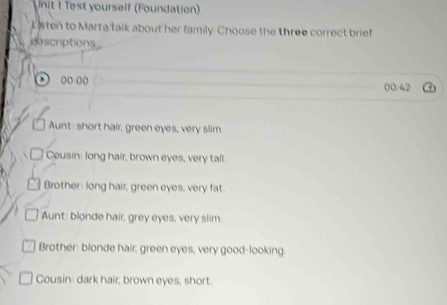 nit I fest yourself (Foundation)
L sten to Marta talk about her family. Choose the three correct brief
descriptions
h (D (( 00:42
Aunt: short hair, green eyes, very slim.
Cousin: long hair, brown eyes, very tall.
Brother: long hair, green eyes, very fat.
Aunt: blonde hair, grey eyes, very slim.
Brother: blonde hair, green eyes, very good-looking.
Cousin: dark hair, brown eyes, short.