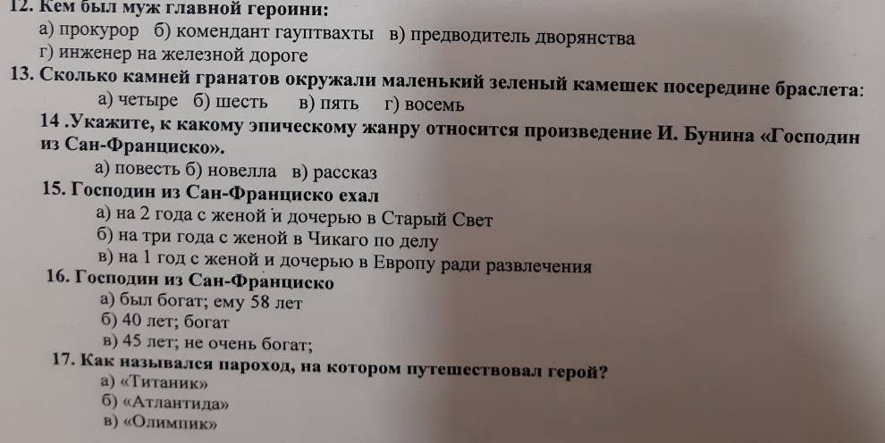 Keм быιл муж главной героини:
а) прокурор б) коменлант гауπтвахть в) предводиΤель дΒорянства
г) инженер на железной дороге
13. Сколько камней гранатов окружали маленький зеленьй камешек посередине браслета:
α) четьре б) песть в) пять г) bосемь
14 .Укажитеη ккакому эиическому жанру относится произведение И. Бунина κΓосπнодеин
из Сан-Φранциско».
а) повесть б) новелла в) раccкa3
15. Гослодин из Сан-Франциско ехал
а) на 2 годас женой и дочерьо в Старый Свет
б) на три года с женой в чикаго по делу
Β) на1 год сженой и дочерьюо в Εврίопу ради развлечения
16. Γосподин из Сан-Франциско
а) бы богат; ему 58 лет
6) 40 лет; богат
в) 45 лет; не очень богат;
17. Как назьιвался пароходη на котором путешествовал герой?
a) «Титаник»
6) «Αтлантηда»
в) «Олимиик»