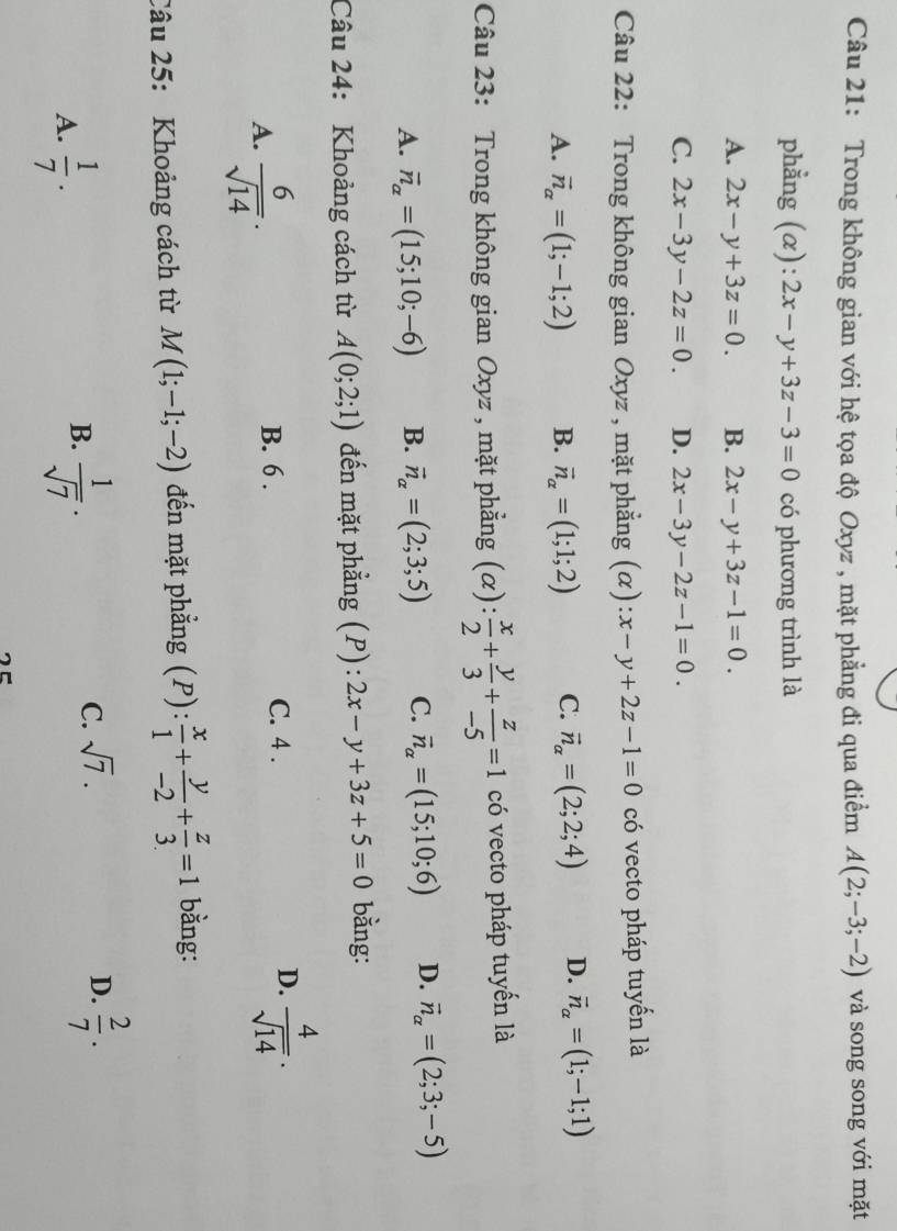 Trong không gian với hệ tọa độ Oxyz , mặt phẳng đi qua điểm A(2;-3;-2) và song song với mặt
phẳng (α): 2x-y+3z-3=0 có phương trình là
A. 2x-y+3z=0. B. 2x-y+3z-1=0.
C. 2x-3y-2z=0. D. 2x-3y-2z-1=0.
Câu 22: Trong không gian Oxyz , mặt phẳng (α) x-y+2z-1=0 có vecto pháp tuyển là
A. vector n_alpha =(1;-1;2) B. vector n_alpha =(1;1;2) C. vector n_alpha =(2;2;4) D. vector n_alpha =(1;-1;1)
Câu 23: Trong không gian Oxyz , mặt phẳng ;(α): : x/2 + y/3 + z/-5 =1 có vecto pháp tuyến là
A. vector n_alpha =(15;10;-6) B. vector n_alpha =(2;3;5) C. vector n_alpha =(15;10;6) D. vector n_alpha =(2;3;-5)
Câu 24: Khoảng cách từ A(0;2;1) đến mặt phẳng (P): 2x-y+3z+5=0 bằng:
A.  6/sqrt(14) .
B. 6 . C. 4 . D.  4/sqrt(14) .
Câu 25: Khoảng cách từ M(1;-1;-2) đến mặt phẳng (P): x/1 + y/-2 + z/3 =1 bằng:
A.  1/7 .
B.  1/sqrt(7) ·
C. sqrt(7). D.  2/7 .