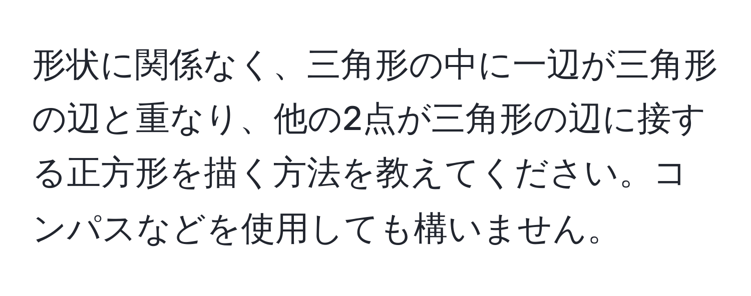 形状に関係なく、三角形の中に一辺が三角形の辺と重なり、他の2点が三角形の辺に接する正方形を描く方法を教えてください。コンパスなどを使用しても構いません。