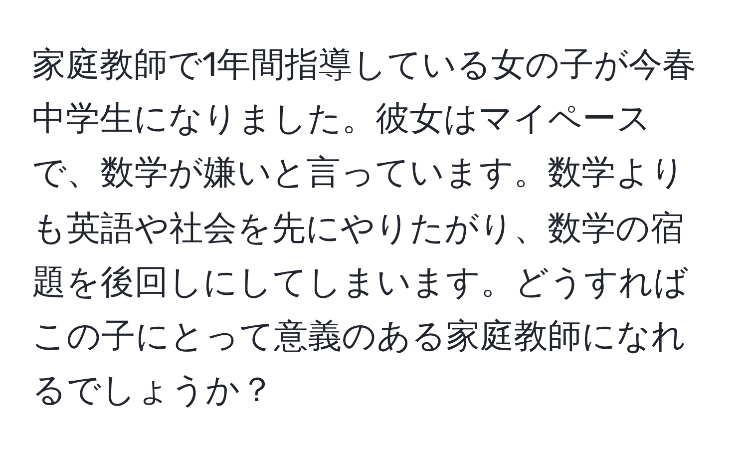 家庭教師で1年間指導している女の子が今春中学生になりました。彼女はマイペースで、数学が嫌いと言っています。数学よりも英語や社会を先にやりたがり、数学の宿題を後回しにしてしまいます。どうすればこの子にとって意義のある家庭教師になれるでしょうか？