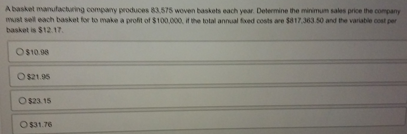 A basket manufacturing company produces 83,575 woven baskets each year. Determine the minimum sales price the company
must sell each basket for to make a profit of $100,000, if the total annual fixed costs are $817,363.50 and the variable cost pr
basket is $12.17.
$10.98
$21.95
$23.15
$31.76