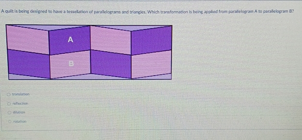 A quilt is being designed to have a tessellation of parallelograms and triangles. Which transformation is being applied from parallelogram A to parallelogram B?
translation
reflection
dilation
rutation