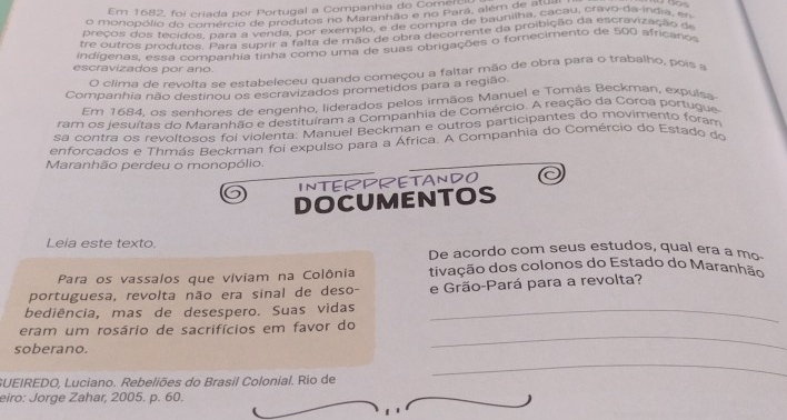 Em 1682, foi criada por Portugal a Companhia do Comerc 
o monopólio do comércio de produtos no Maranhão e no Para, além de P cat 
preços dos fecidos para a venda, por exemplo, e de compra de baunilha, cacau, cravo da india, en 
tre outros produtos. Para suprir a falta de mão de obra decorrente da proibição da escravização de 
indígenas, essa companhia tinha como uma de suas obrigações o forecimento de 500 africano 
escravizados por ano. 
O clima de revolta se estabeleceu quando começou a faltar mão de obra para o trabalho, pois a 
Companhia não destinou os escravizados prometidos para a região. 
Em 1684. os senhores de engenho, liderados pelos irmãos Manuel e Tomás Beckman, expulsa 
ram os iesuítas do Maranhão e destituíram a Companhia de Comércio. A reação da Coroa portugue 
sa contra os revoltosos foi violenta: Manuel Beckman e outros participantes do movimento foram 
enforcados e Thmás Beckman foi expulso para a África. A Companhia do Comércio do Estado do 
Maranhão perdeu o monopólio. 
INTERPRETANDO 
DOCUMENTOS 
Leia este texto. De acordo com seus estudos, qual era a mo- 
Para os vassalos que viviam na Colônia tivação dos colonos do Estado do Maranhão 
portuguesa, revolta não era sinal de deso- e Grão-Pará para a revolta? 
bediência, mas de desespero. Suas vidas_ 
eram um rosário de sacrifícios em favor do 
soberano. 
_ 
GUEIREDO, Luciano. Rebeliões do Brasil Colonial. Rio de 
_ 
eiro: Jorge Zahar, 2005. p. 60.