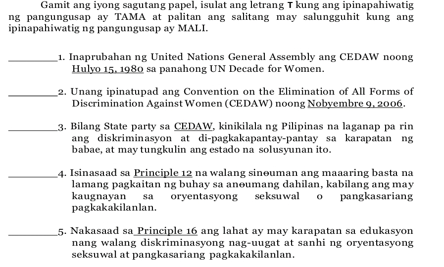 Gamit ang iyong sagutang papel, isulat ang letrang T kung ang ipinapahiwatig 
ng pangungusap ay TAMA at palitan ang salitang may salungguhit kung ang 
ipinapahiwatig ng pangungusap ay MALI. 
_1. Inaprubahan ng United Nations General Assembly ang CEDAW noong 
Hulyo 15, 1980 sa panahong UN Decade for Women. 
_2. Unang ipinatupad ang Convention on the Elimination of All Forms of 
Discrimination Against Women (CEDAW) noong Nobyembre 9, 2006. 
_3. Bilang State party sa CEDAW, kinikilala ng Pilipinas na laganap pa rin 
ang diskriminasyon at di-pagkakapantay-pantay sa karapatan ng 
babae, at may tungkulin ang estado na solusyunan ito. 
_4. Isinasaad sa Principle 12 na walang sinouman ang maaaring basta na 
lamang pagkaitan ng buhay sa anoumang dahilan, kabilang ang may 
kaugnayan sa oryentasyong seksuwal o pangkasariang 
pagkakakilanlan. 
_5. Nakasaad sa Principle 16 ang lahat ay may karapatan sa edukasyon 
nang walang diskriminasyong nag-uugat at sanhi ng oryentasyong 
seksuwal at pangkasariang pagkakakilanlan.