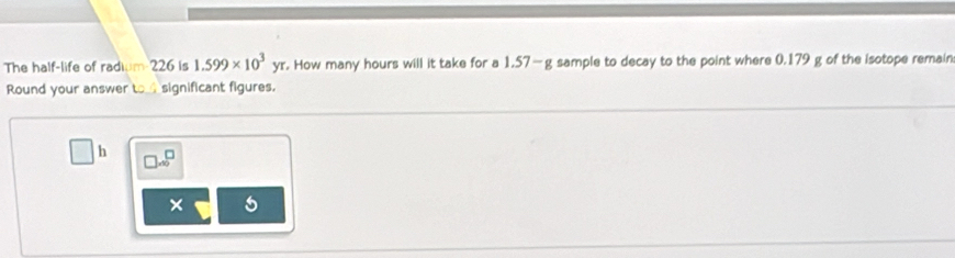 The half-life of radium 226 is 1.599* 10^3yr. How many hours will it take for a 1.57—g sample to decay to the point where 0.179 g of the isotope remain 
Round your answer to significant figures.
h □ .∈fty^(□)
× 5