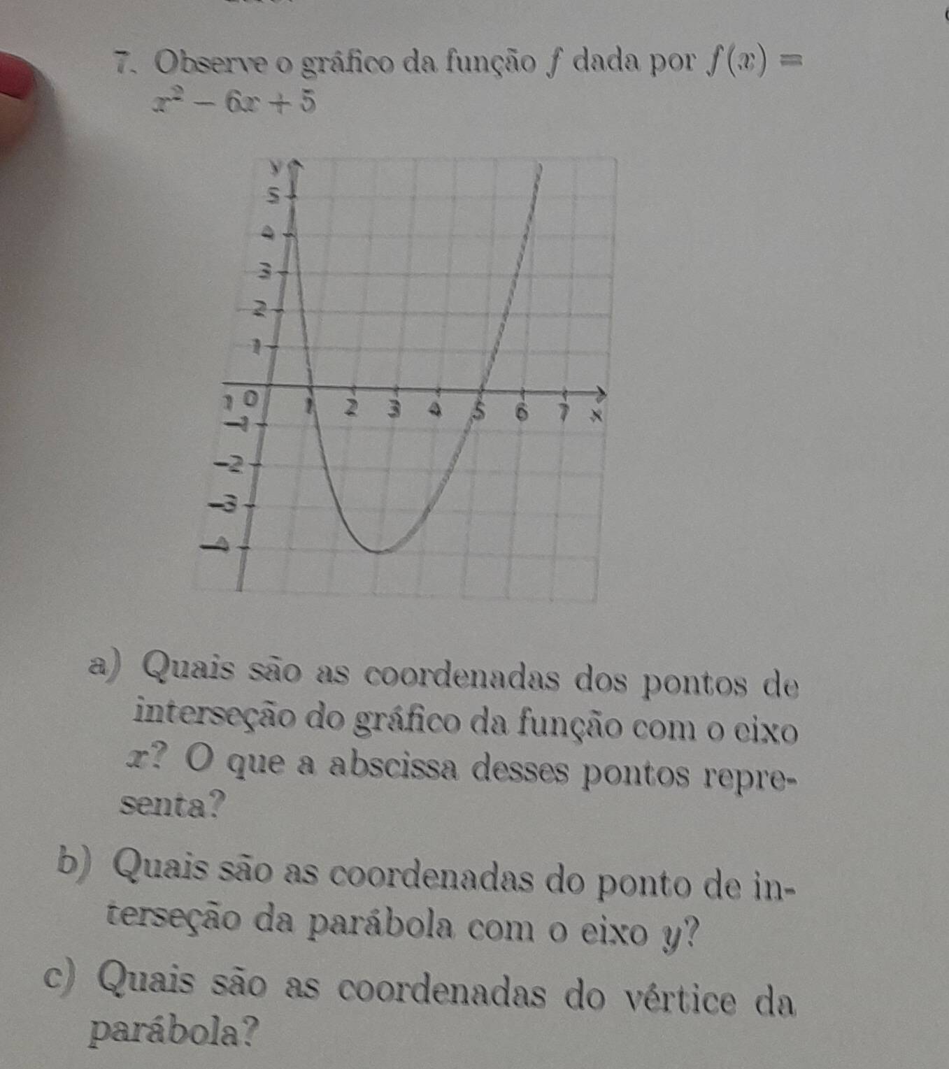 Observe o gráfico da função f dada por f(x)=
x^2-6x+5
a) Quais são as coordenadas dos pontos de 
interseção do gráfico da função com o cixo
z? O que a abscissa desses pontos repre- 
senta? 
b) Quais são as coordenadas do ponto de in- 
terseção da parábola com o eixo y? 
c) Quais são as coordenadas do vértice da 
parábola?