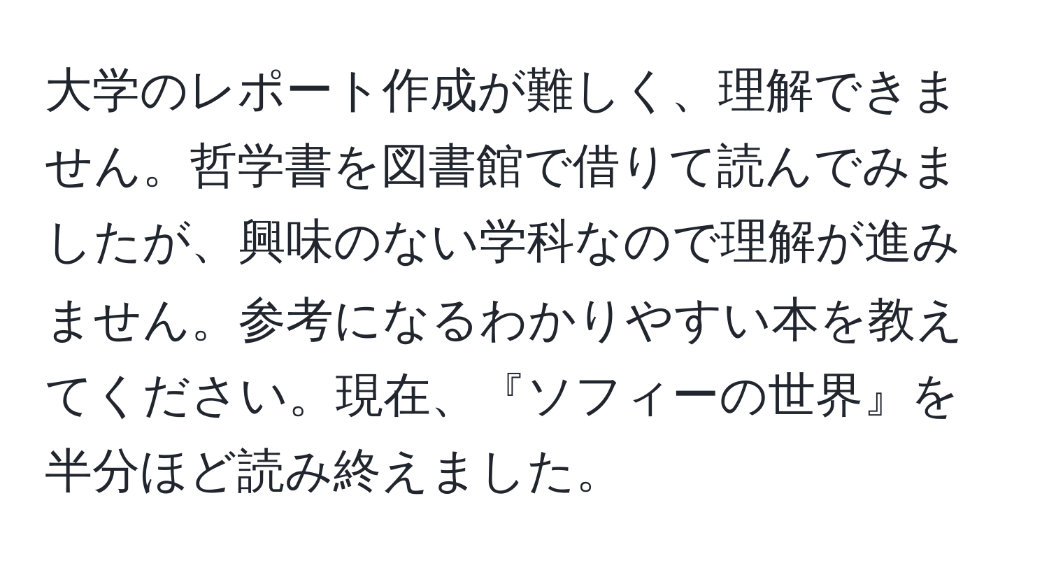 大学のレポート作成が難しく、理解できません。哲学書を図書館で借りて読んでみましたが、興味のない学科なので理解が進みません。参考になるわかりやすい本を教えてください。現在、『ソフィーの世界』を半分ほど読み終えました。