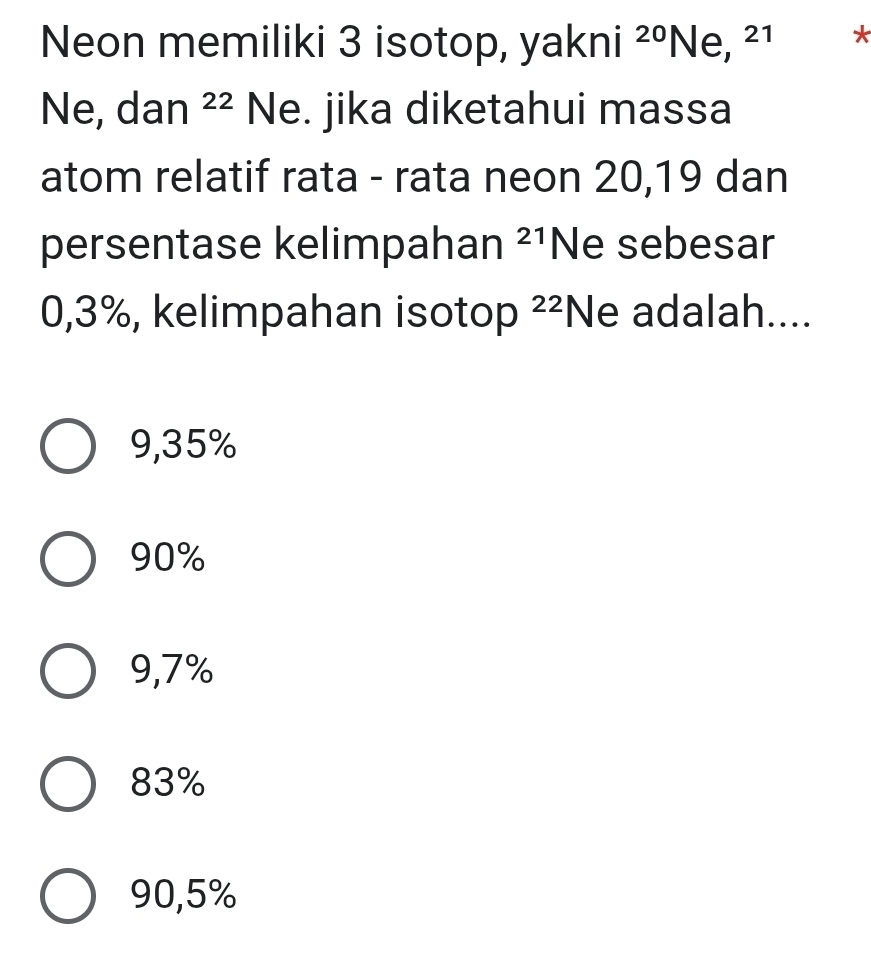 Neon memiliki 3 isotop, yakni 20 Ne, 2 *
Ne, dan 22 Ne. jika diketahui massa
atom relatif rata - rata neon 20, 19 dan
persentase kelimpahan^(21) Ne sebesar
0,3%, kelimpahan isotop^2 Ne adalah....
9,35%
90%
9,7%
83%
90,5%