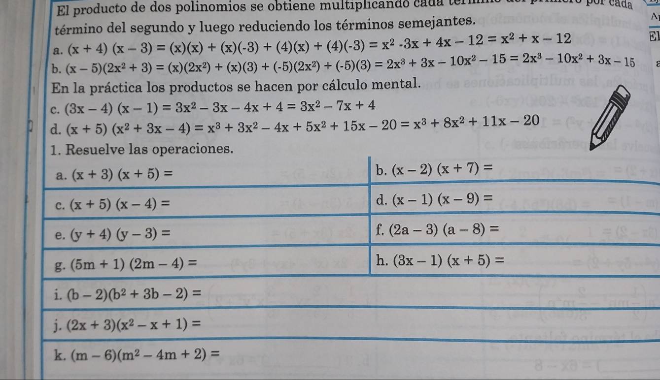 El producto de dos polinomios se obtiene multiplicandó cada term
por cáda
término del segundo y luego reduciendo los términos semejantes.
A
a. (x+4)(x-3)=(x)(x)+(x)(-3)+(4)(x)+(4)(-3)=x^2-3x+4x-12=x^2+x-12
El
b. (x-5)(2x^2+3)=(x)(2x^2)+(x)(3)+(-5)(2x^2)+(-5)(3)=2x^3+3x-10x^2-15=2x^3-10x^2+3x-15
En la práctica los productos se hacen por cálculo mental.
c. (3x-4)(x-1)=3x^2-3x-4x+4=3x^2-7x+4
d. (x+5)(x^2+3x-4)=x^3+3x^2-4x+5x^2+15x-20=x^3+8x^2+11x-20