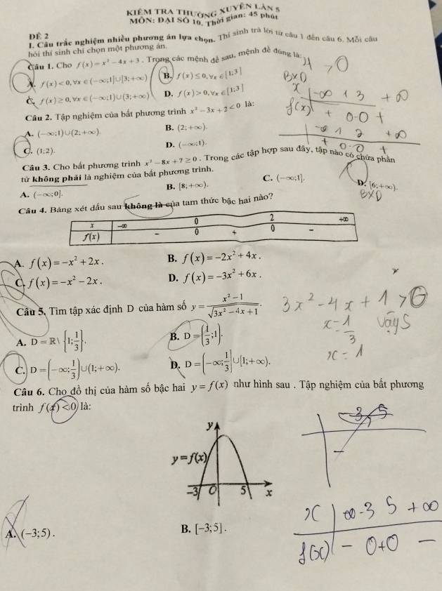 Kiêm Tra thường xuyện Làn 8
MÔN: ĐAI SO 10. Thời gian: 45 phát
Dể 2 L. Câu trắc nghiệm nhiều phương án lựa chọn, Thí sinh trả lời từ câu 1 đến câu 6. Mỗi câu
hỏi thí sinh chí chọn một phương án
Câu 1. Cho f(x)=x^2-4x+3 Trong các mệnh đệ sau, mệnh đề đúng là
X f(x)<0,forall x∈ (-∈fty ;1]∪ [3;+∈fty ) B. f(x)≤ 0,forall x∈ [1:3]
C f(x)≥ 0,forall x∈ (-∈fty ;1)∪ (3;+∈fty ) D. f(x)>0,forall x∈ [1;3]
Câu 2. Tập nghiệm của bắt phương trình x^2-3x+2<0</tex> là:
A. (-∈fty ;1)∪ (2;+∈fty ) B. (2;+∈fty ).
D. (-∈fty ,1).
C. (1:2).
Câu 3. Cho bất phương trình x^2-8x+7≥ 0. Trong các tập hợp sau đây, tập nào có chứa phân
tử không phải là nghiệm của bất phương trình.
C.
B. [8;+∈fty ). (-∈fty ;1]. D. 6:+
A. (-∈fty ;0].
Câu g là của tam thức bậc hai nào?
A f(x)=-x^2+2x. B. f(x)=-2x^2+4x.
f(x)=-x^2-2x. D. f(x)=-3x^2+6x.
Câu 5. Tìm tập xác định D của hàm số y= (x^2-1)/sqrt(3x^2-4x+1) .
A. D=Rvee  1; 1/3  . B. D=( 1/3 ;1).
C. D=(-∈fty ; 1/3 )∪ (1;+∈fty ). D. D=(-∈fty ; 1/3 ]∪ [1;+∈fty ).
Câu 6. Chọ đồ thị của hàm số bậc hai y=f(x) như hình sau . Tập nghiệm của bất phương
trình f(x)<0</tex> là:
A. (-3;5).
B. [-3;5].