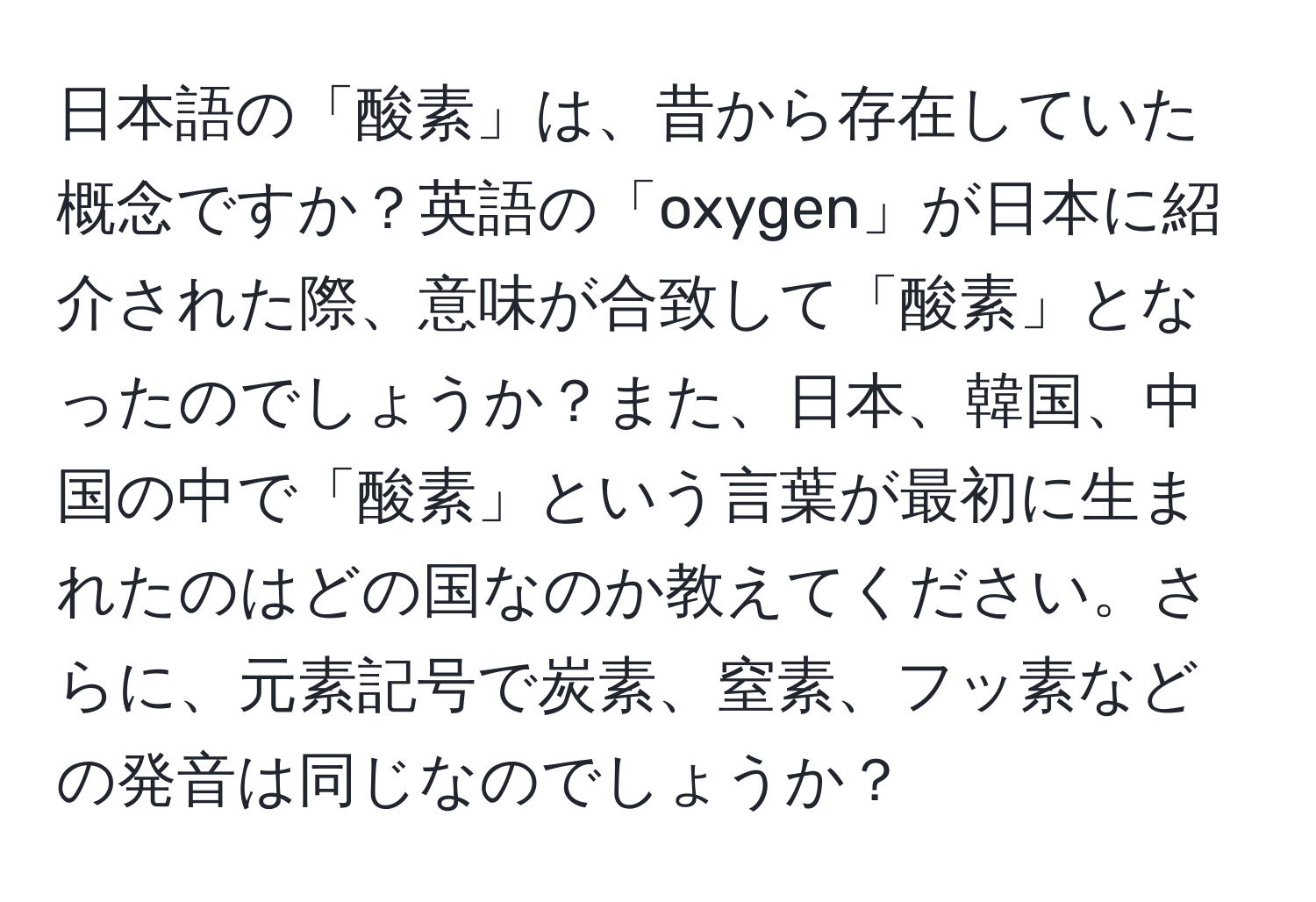 日本語の「酸素」は、昔から存在していた概念ですか？英語の「oxygen」が日本に紹介された際、意味が合致して「酸素」となったのでしょうか？また、日本、韓国、中国の中で「酸素」という言葉が最初に生まれたのはどの国なのか教えてください。さらに、元素記号で炭素、窒素、フッ素などの発音は同じなのでしょうか？