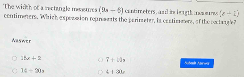 The width of a rectangle measures (9s+6) centimeters, and its length measures (s+1)
centimeters. Which expression represents the perimeter, in centimeters, of the rectangle?
Answer
15s+2
7+10s
Submit Answer
14+20s
4+30s