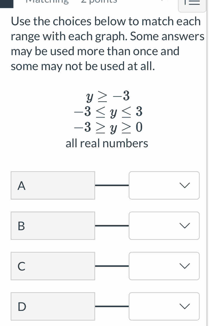 overline  
Use the choices below to match each
range with each graph. Some answers
may be used more than once and
some may not be used at all.
y≥ -3
-3≤ y≤ 3
-3≥ y≥ 0
all real numbers
A
I
B
C
D