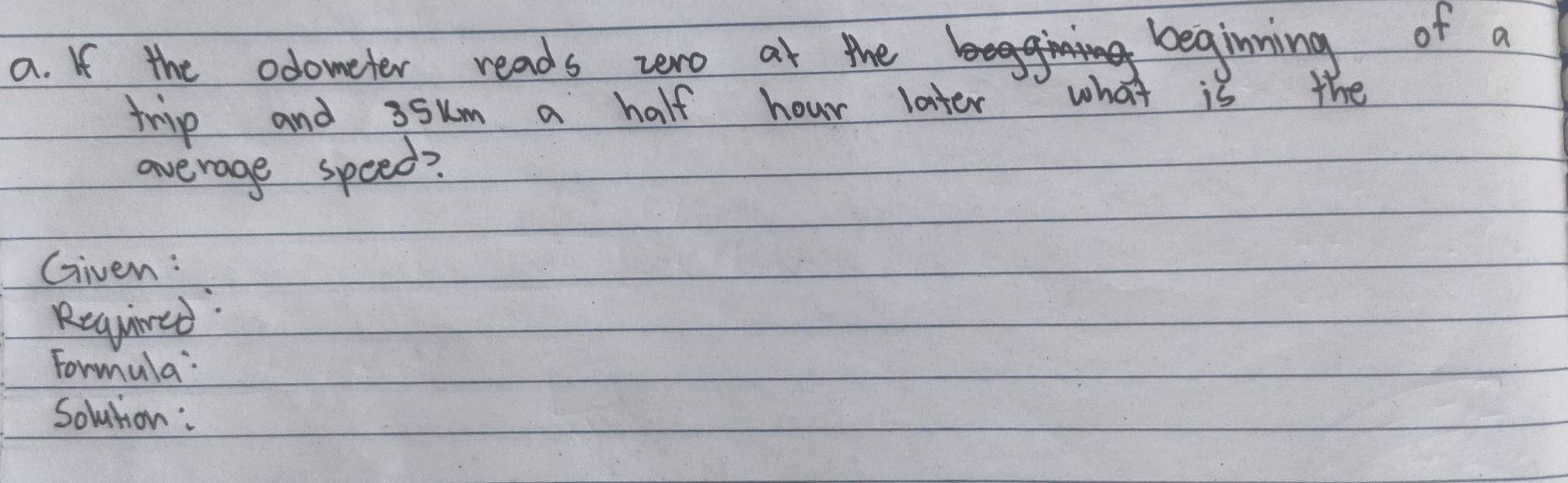 If the odometer reads zero at the beginning of a 
trip and 35um a half hour later what is the 
average speed? 
Given : 
Required: 
Formula: 
Solution: