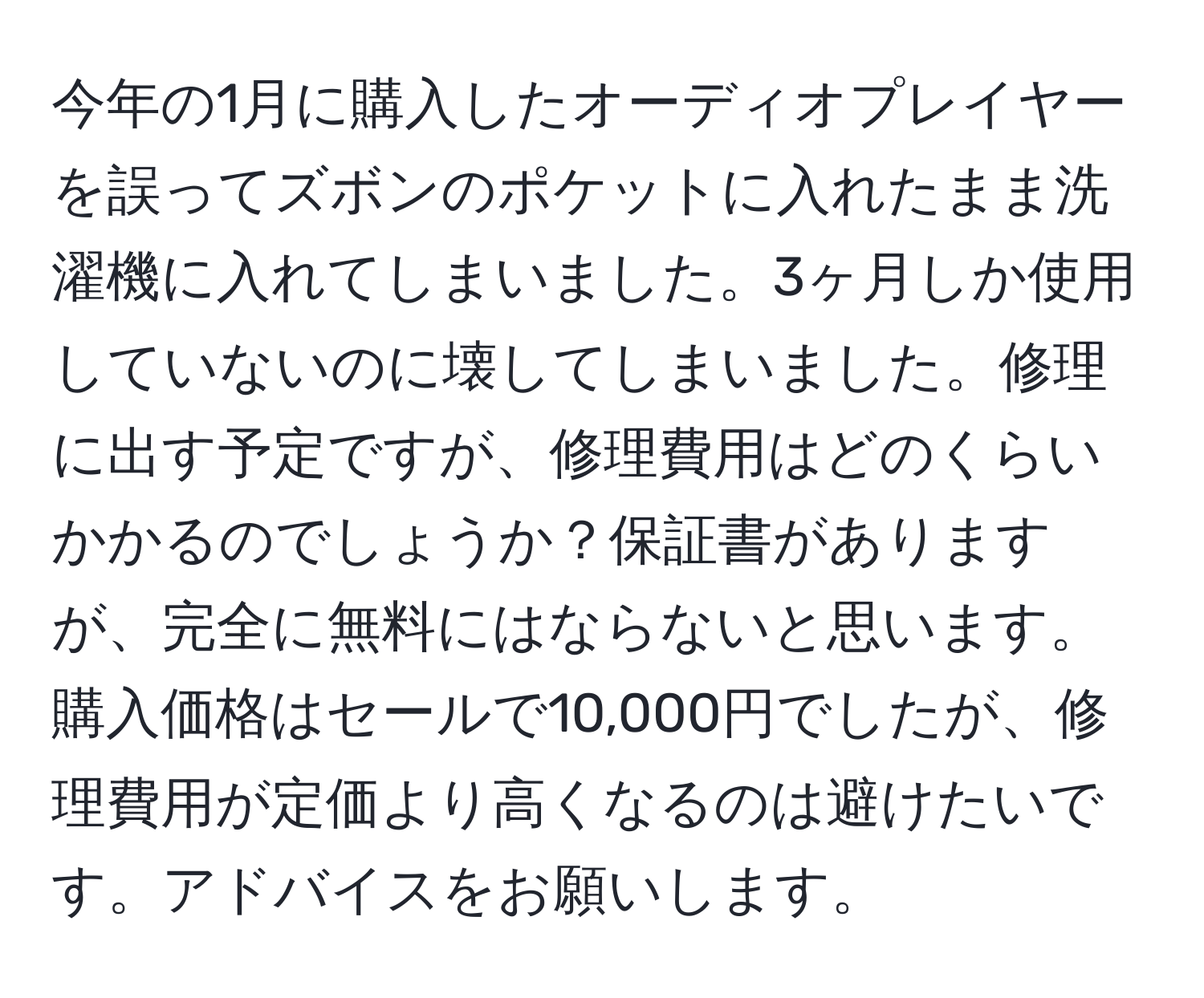 今年の1月に購入したオーディオプレイヤーを誤ってズボンのポケットに入れたまま洗濯機に入れてしまいました。3ヶ月しか使用していないのに壊してしまいました。修理に出す予定ですが、修理費用はどのくらいかかるのでしょうか？保証書がありますが、完全に無料にはならないと思います。購入価格はセールで10,000円でしたが、修理費用が定価より高くなるのは避けたいです。アドバイスをお願いします。