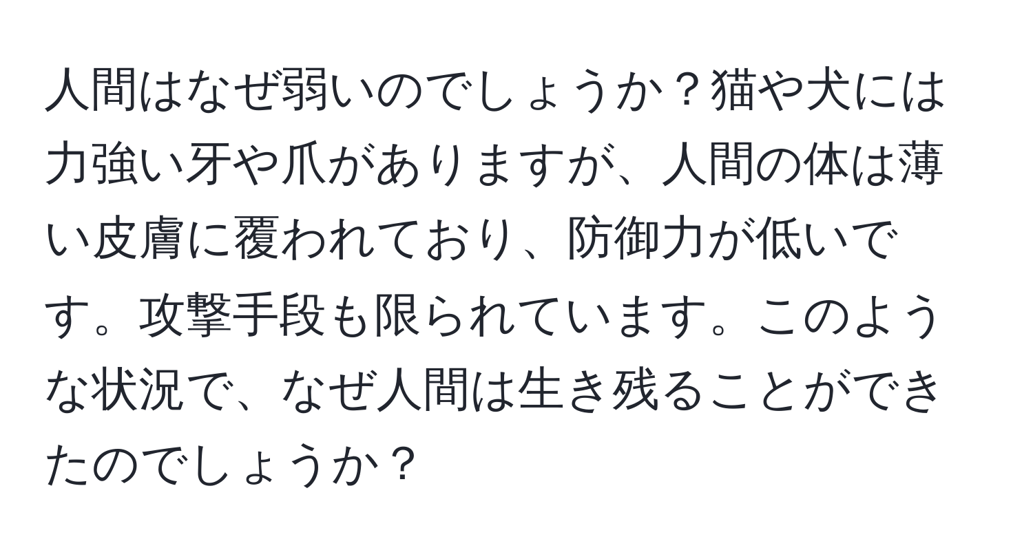 人間はなぜ弱いのでしょうか？猫や犬には力強い牙や爪がありますが、人間の体は薄い皮膚に覆われており、防御力が低いです。攻撃手段も限られています。このような状況で、なぜ人間は生き残ることができたのでしょうか？