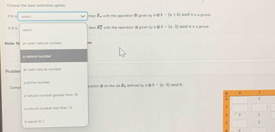 Choose the least restrictive option
select with the operation given by aoplus b-(a+b) mod n is a group.
then Z_n
then Z_n^(0 with the operation @ given by aotimes b-(a-b) mod nisa group.
If mu is select
Note: Ma an even natural number trva.
a natural number
Problen an odd natural number
Compl a prime number
eration ⑳ on the set Z_0) defined by 7 otimes b-(a· b) mod 6 :
a natural number greater than 10
a natural number less than 10
is equal to 7
4