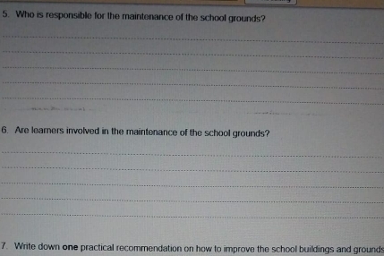 Who is responsible for the maintenance of the school grounds? 
_ 
_ 
_ 
_ 
_ 
_ 
_ 
_ 
6. Are learers involved in the maintenance of the school grounds? 
_ 
_ 
_ 
_ 
_ 
7. Write down one practical recommendation on how to improve the school buildings and ground: