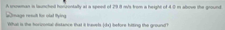 A snowman is launched horizontally at a speed of 29.8 m/s from a height of 4.0 m above the ground. 
Image result for olaf flying 
What is the horizontal distance that it travels (dx) before hitting the ground?