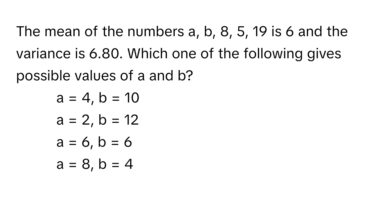 The mean of the numbers a, b, 8, 5, 19 is 6 and the variance is 6.80. Which one of the following gives possible values of a and b?

1) a = 4, b = 10 
2) a = 2, b = 12 
3) a = 6, b = 6 
4) a = 8, b = 4