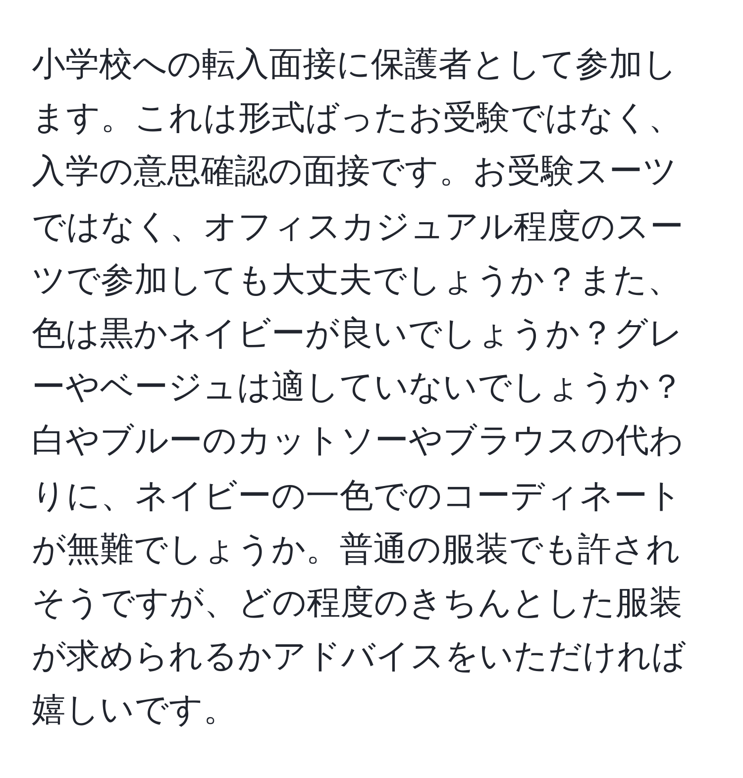 小学校への転入面接に保護者として参加します。これは形式ばったお受験ではなく、入学の意思確認の面接です。お受験スーツではなく、オフィスカジュアル程度のスーツで参加しても大丈夫でしょうか？また、色は黒かネイビーが良いでしょうか？グレーやベージュは適していないでしょうか？白やブルーのカットソーやブラウスの代わりに、ネイビーの一色でのコーディネートが無難でしょうか。普通の服装でも許されそうですが、どの程度のきちんとした服装が求められるかアドバイスをいただければ嬉しいです。