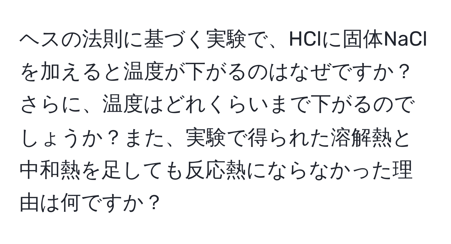 ヘスの法則に基づく実験で、HClに固体NaClを加えると温度が下がるのはなぜですか？さらに、温度はどれくらいまで下がるのでしょうか？また、実験で得られた溶解熱と中和熱を足しても反応熱にならなかった理由は何ですか？