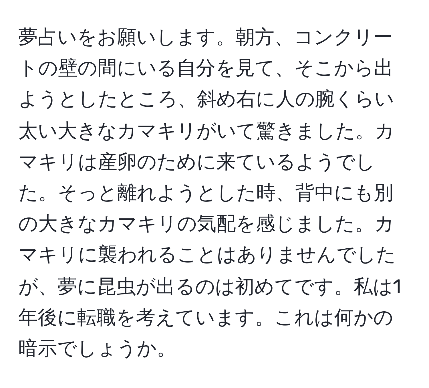 夢占いをお願いします。朝方、コンクリートの壁の間にいる自分を見て、そこから出ようとしたところ、斜め右に人の腕くらい太い大きなカマキリがいて驚きました。カマキリは産卵のために来ているようでした。そっと離れようとした時、背中にも別の大きなカマキリの気配を感じました。カマキリに襲われることはありませんでしたが、夢に昆虫が出るのは初めてです。私は1年後に転職を考えています。これは何かの暗示でしょうか。