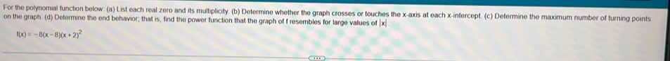 For the polynomial function below: (a) List each real zero and its multiplicity. (b) Determine whether the graph crosses or touches the x-axis at each x-intercept. (c) Determine the maximum number of turning points 
on the graph. (d) Determine the end behavior; that is, find the power function that the graph of f resembles for large values of | x|
f(x)=-8(x-8)(x+2)^2