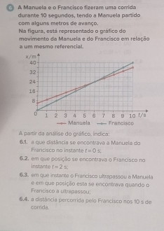 A Manuela e o Francisco fizeram uma corrida
durante 10 segundos, tendo a Manuela partido
com alguns metros de avanço.
Na figura, está representado o gráfico do
movimento da Manuela e do Francisco em relação
a um mesmo referencial.
A partir da análise do gráfico, indica:
64. a que distância se encontrava a Manuela do
Francisco no instante t=0 s;
6.2. em que posição se encontrava o Francisco no
instante t=2s : 
6.3. em que instante o Francisco ultrapassou a Manuela
e em que posição esta se encontrava quando o
Francisco a ultrapassou;
6.4. a distância percorrida pelo Francisco nos 10 s de
corrida.