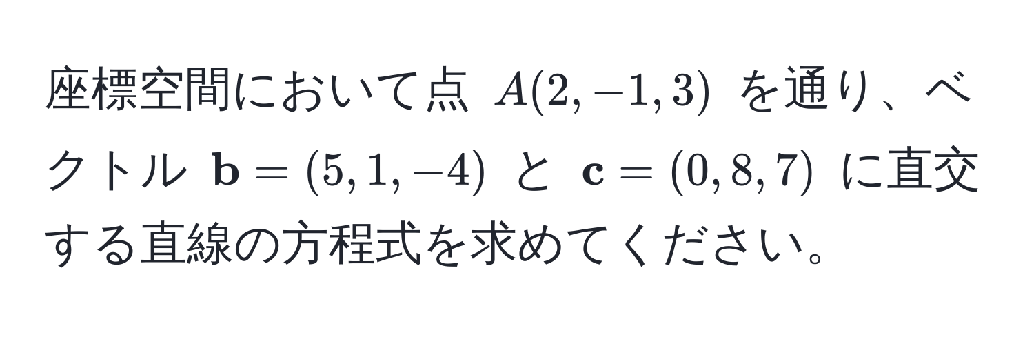 座標空間において点 $A(2, -1, 3)$ を通り、ベクトル $ b = (5, 1, -4)$ と $ c = (0, 8, 7)$ に直交する直線の方程式を求めてください。