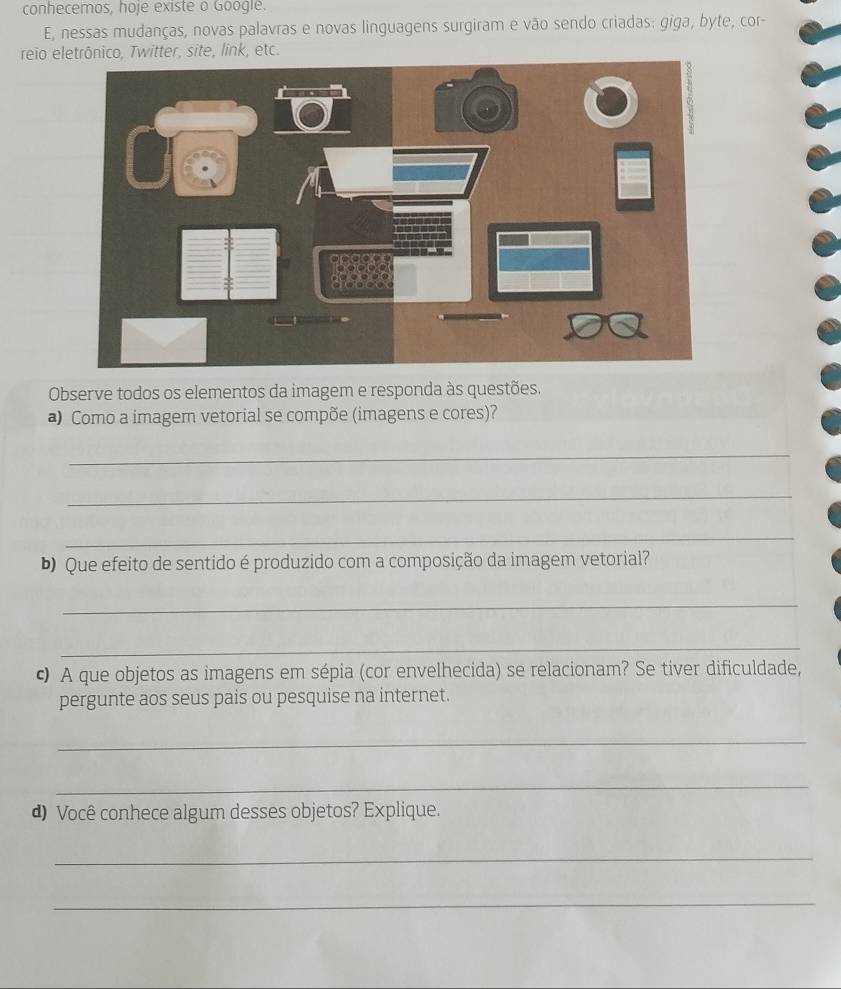 conhecemos, hoje existe o Google. 
E, nessas mudanças, novas palavras e novas linguagens surgiram e vão sendo criadas: giga, byte, cor- 
reio eletrônico, Twitter, site, link, etc. 
Observe todos os elementos da imagem e responda às questões. 
a Como a imagem vetorial se compõe (imagens e cores)? 
_ 
_ 
_ 
b) Que efeito de sentido é produzido com a composição da imagem vetorial? 
_ 
_ 
c A que objetos as imagens em sépia (cor envelhecida) se relacionam? Se tiver dificuldade, 
pergunte aos seus pais ou pesquise na internet. 
_ 
_ 
d) Você conhece algum desses objetos? Explique. 
_ 
_